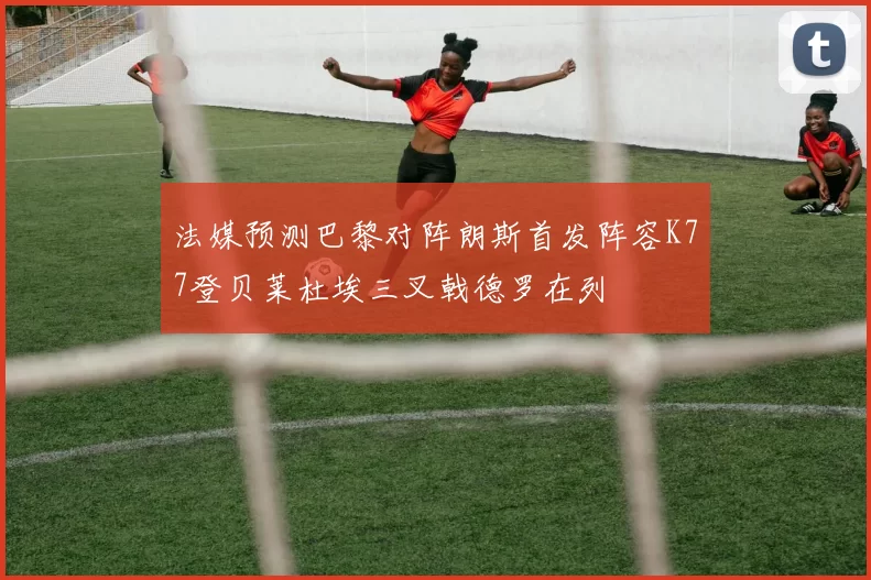 法媒预测巴黎对阵朗斯首发阵容K77登贝莱杜埃三叉戟德罗在列