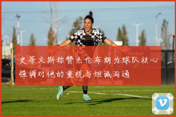 史蒂文斯称赞杰伦布朗为球队核心强调对他的重视与坦诚沟通