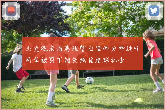 杰克逊友谊赛短暂出场两分钟连吃两黄被罚下错失绝佳进球机会