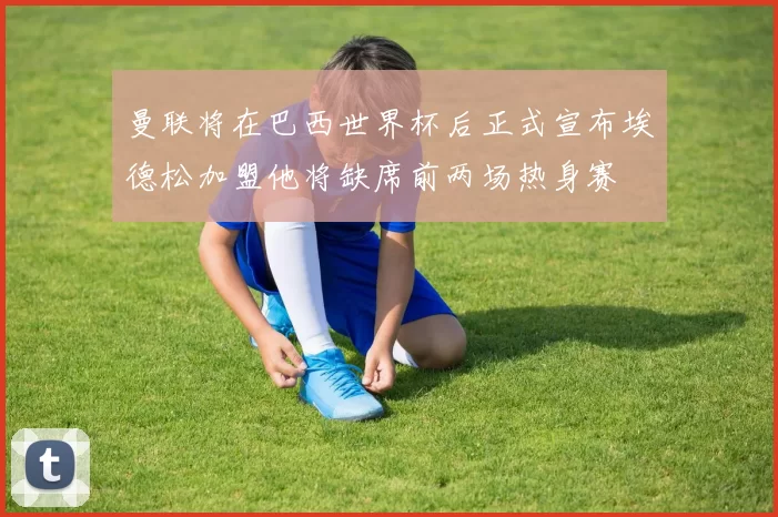 曼联将在巴西世界杯后正式宣布埃德松加盟他将缺席前两场热身赛