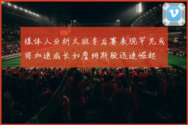 媒体人分析文班季后赛表现罕见或将加速成长如詹姆斯般迅速崛起