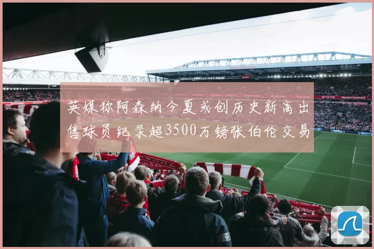 英媒称阿森纳今夏或创历史新高出售球员纪录超3500万镑张伯伦交易