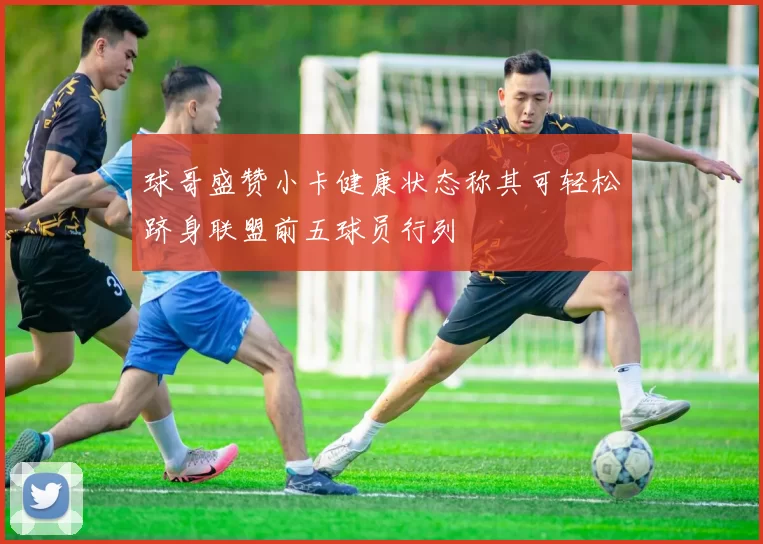球哥盛赞小卡健康状态称其可轻松跻身联盟前五球员行列