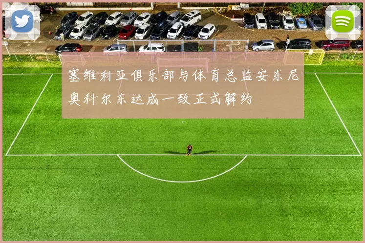 塞维利亚俱乐部与体育总监安东尼奥科尔东达成一致正式解约