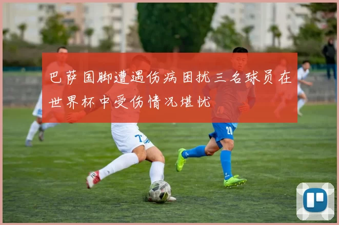 巴萨国脚遭遇伤病困扰三名球员在世界杯中受伤情况堪忧