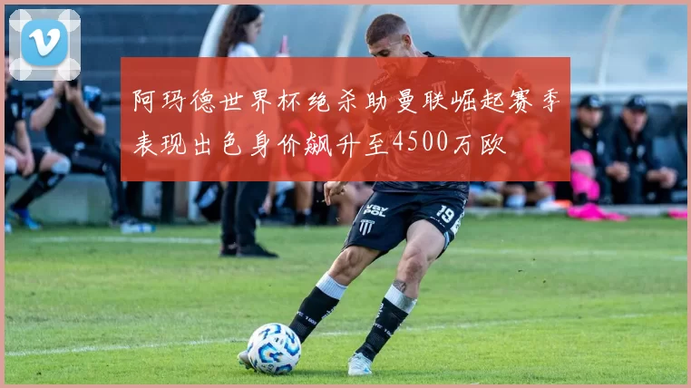阿玛德世界杯绝杀助曼联崛起赛季表现出色身价飙升至4500万欧