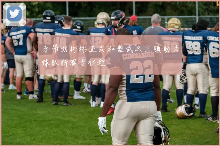 李昂刘彬彬正式加盟武汉三镇助力球队新赛季征程