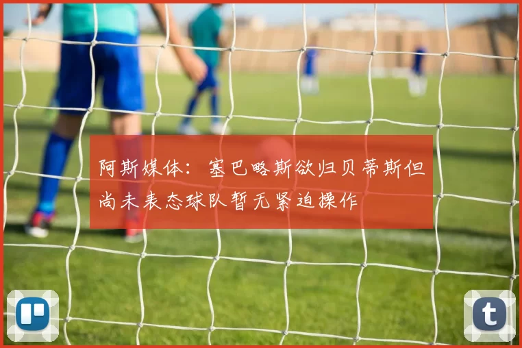 阿斯媒体：塞巴略斯欲归贝蒂斯但尚未表态球队暂无紧迫操作