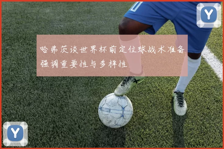 哈弗茨谈世界杯前定位球战术准备强调重要性与多样性
