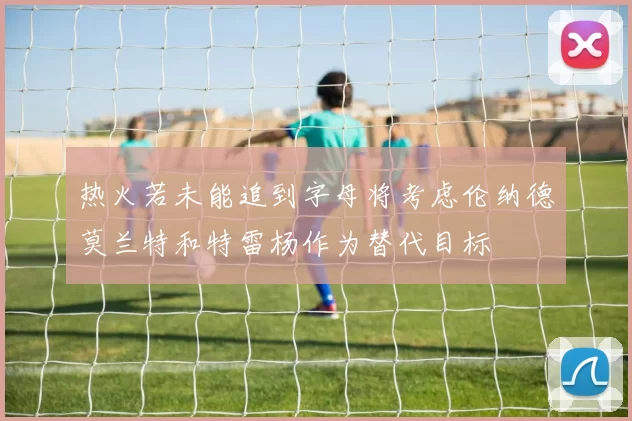 热火若未能追到字母将考虑伦纳德莫兰特和特雷杨作为替代目标