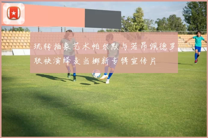 玩转抽象艺术帕尔默与若昂佩德罗联袂演绎麦当娜新专辑宣传片