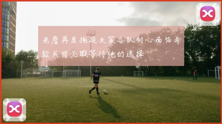 老詹再度拖延决策各队耐心面临考验或将无暇等待他的选择