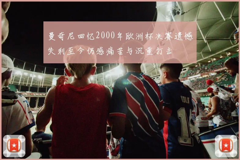 曼奇尼回忆2000年欧洲杯决赛遗憾失利至今仍感痛苦与沉重打击