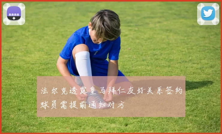 法尔克透露皇马拜仁友好关系签约球员需提前通知对方