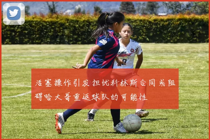 活塞操作引发担忧科林斯合同或阻碍哈大哥重返球队的可能性
