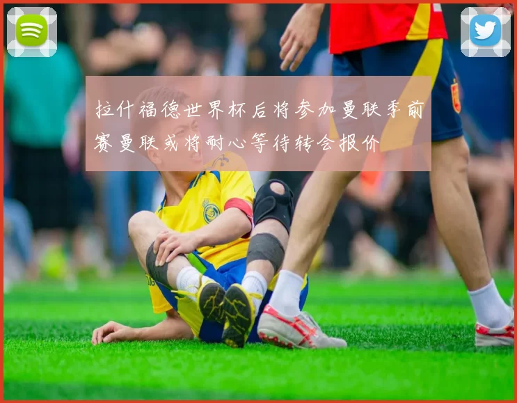 拉什福德世界杯后将参加曼联季前赛曼联或将耐心等待转会报价