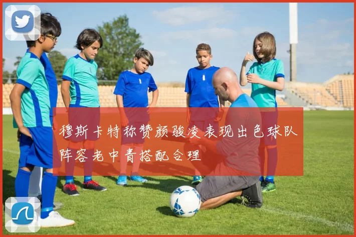 穆斯卡特称赞颜骏凌表现出色球队阵容老中青搭配合理