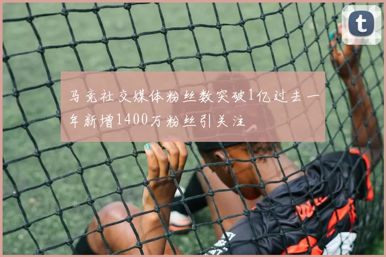 马竞社交媒体粉丝数突破1亿过去一年新增1400万粉丝引关注
