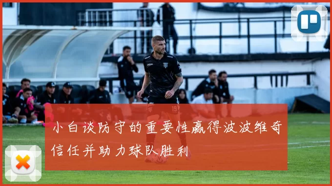 小白谈防守的重要性赢得波波维奇信任并助力球队胜利
