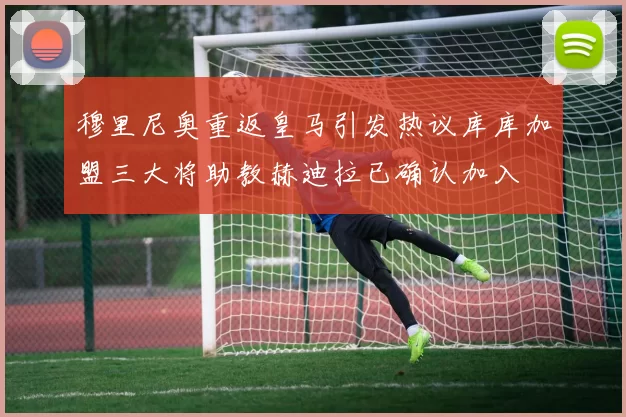 穆里尼奥重返皇马引发热议库库加盟三大将助教赫迪拉已确认加入