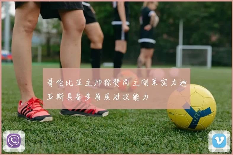 哥伦比亚主帅称赞民主刚果实力迪亚斯具备多角度进攻能力
