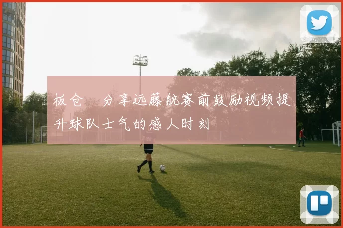 板仓滉分享远藤航赛前鼓励视频提升球队士气的感人时刻