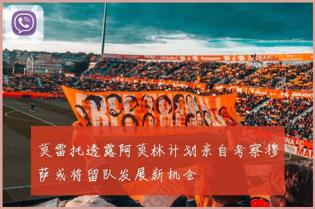 莫雷托透露阿莫林计划亲自考察穆萨或将留队发展新机会