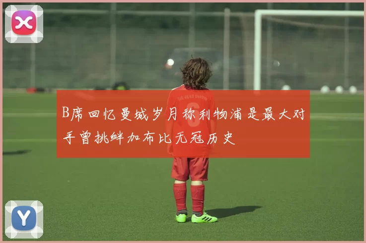 B席回忆曼城岁月称利物浦是最大对手曾挑衅加布比无冠历史