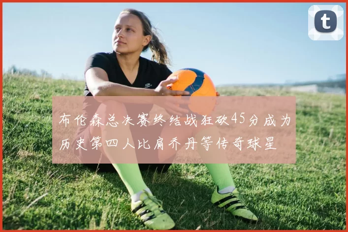 布伦森总决赛终结战狂砍45分成为历史第四人比肩乔丹等传奇球星
